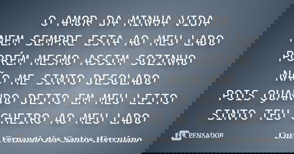 O AMOR DA MINHA VIDA NEM SEMPRE ESTA AO MEU LADO PORÉM MESMO ASSIM SOZINHO NÃO ME SINTO DESOLADO POIS QUANDO DEITO EM MEU LEITO SINTO TEU CHEIRO AO MEU LADO... Frase de LUIZ FERNANDO DOS SANTOS HERCULANO.