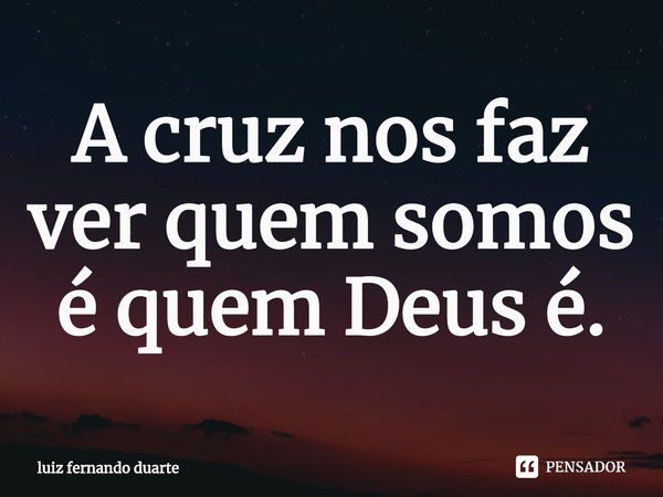 ⁠A cruz nos faz ver quem somos é quem Deus é.... Frase de luiz fernando duarte.