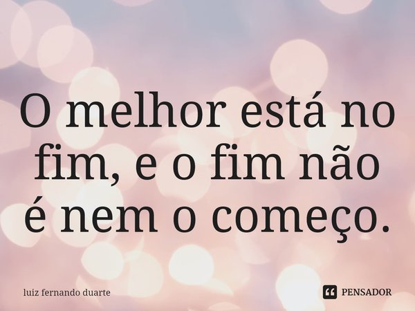 ⁠O melhor está no fim, e o fim não é nem o começo.... Frase de luiz fernando duarte.