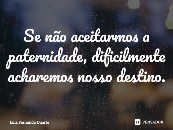 Se não aceitarmos a paternidade, dificilmente acharemos nosso destino.... Frase de luiz fernando duarte.