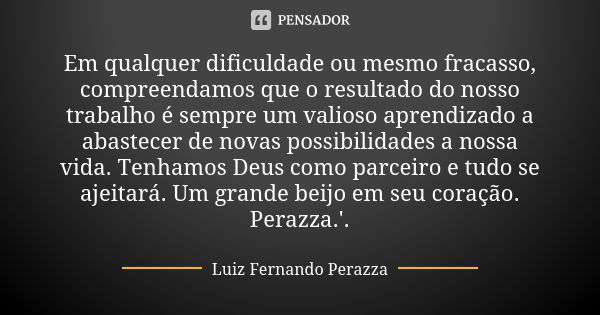 Em qualquer dificuldade ou mesmo fracasso, compreendamos que o resultado do nosso trabalho é sempre um valioso aprendizado a abastecer de novas possibilidades a... Frase de Luiz Fernando Perazza.