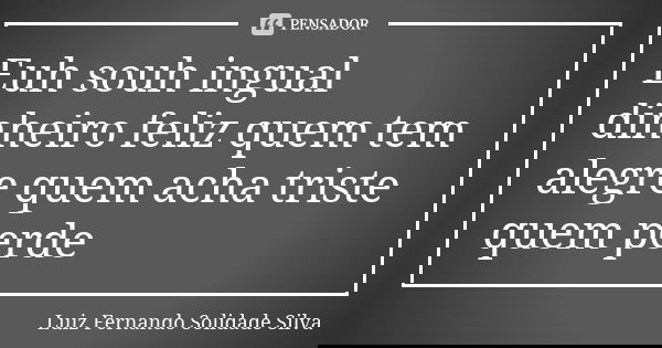 Euh souh ingual dinheiro feliz quem tem alegre quem acha triste quem perde... Frase de Luiz Fernando Solidade Silva.