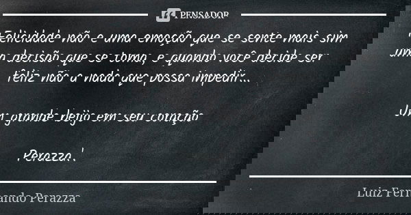 Felicidade não e uma emoção que se sente mais sim uma decisão que se toma, e quando você decide ser feliz não a nada que possa impedir... Um grande beijo em seu... Frase de Luiz Fernando Perazza.