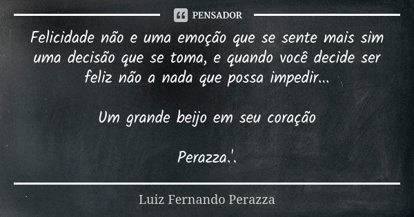 Felicidade não e uma emoção que se sente mais sim uma decisão que se toma, e quando você decide ser feliz não a nada que possa impedir... Um grande beijo em seu... Frase de Luiz Fernando Perazza.