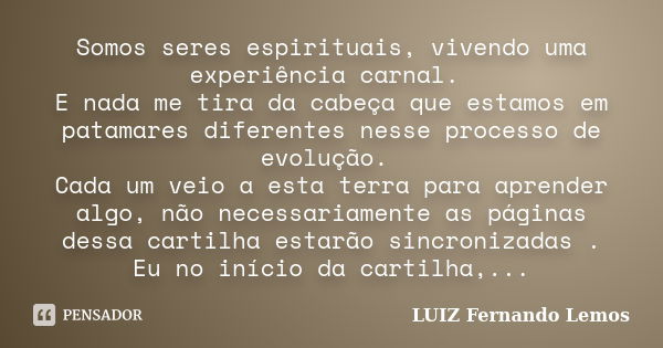 Somos seres espirituais, vivendo uma experiência carnal. E nada me tira da cabeça que estamos em patamares diferentes nesse processo de evolução. Cada um veio a... Frase de LUIZ Fernando Lemos.