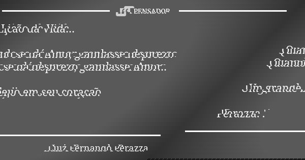 Lição da Vida... Quando se dá Amor, ganhasse desprezo. Quando se dá desprezo, ganhasse Amor... Um grande beijo em seu coração. Perazza.'.... Frase de Luiz Fernando Perazza.