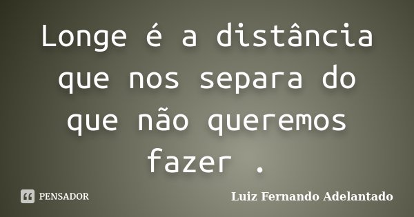 Longe é a distância que nos separa do que não queremos fazer .... Frase de Luiz Fernando Adelantado.