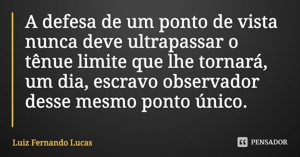A defesa de um ponto de vista nunca deve ultrapassar o tênue limite que lhe tornará, um dia, escravo observador desse mesmo ponto único.... Frase de Luiz Fernando Lucas.