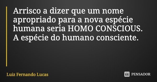 Arrisco a dizer que um nome apropriado para a nova espécie humana seria HOMO CONSCIOUS. A espécie do humano consciente.... Frase de Luiz Fernando Lucas.