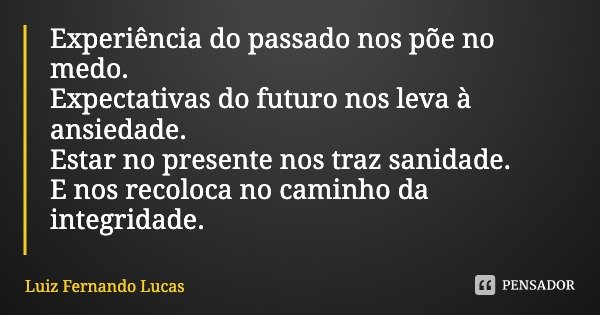 Experiência do passado nos põe no medo. Expectativas do futuro nos leva à ansiedade. Estar no presente nos traz sanidade. E nos recoloca no caminho da integrida... Frase de Luiz Fernando Lucas.