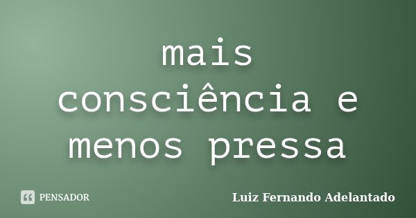 mais consciência e menos pressa... Frase de Luiz Fernando Adelantado.