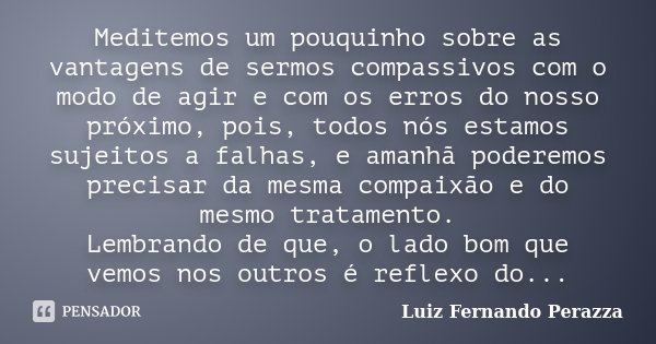 Meditemos um pouquinho sobre as vantagens de sermos compassivos com o modo de agir e com os erros do nosso próximo, pois, todos nós estamos sujeitos a falhas, e... Frase de Luiz Fernando Perazza.
