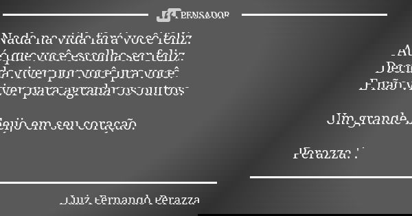 Nada na vida fará você feliz. Até que você escolha ser feliz. Decida viver por você pra você. E não viver para agradar os outros. Um grande beijo em seu coração... Frase de Luiz Fernando Perazza.