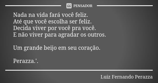 Nada na vida fará você feliz. Até que você escolha ser feliz. Decida viver por você pra você. E não viver para agradar os outros. Um grande beijo em seu coração... Frase de Luiz Fernando Perazza.