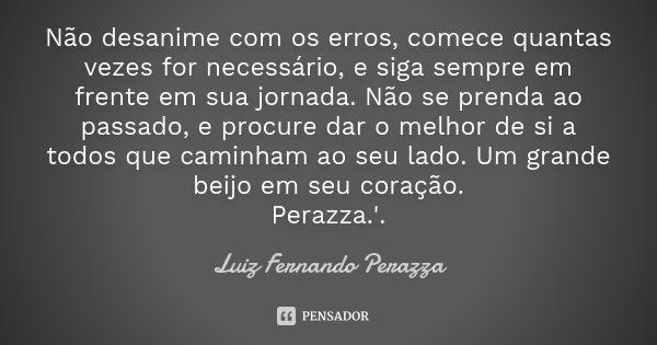 Não desanime com os erros, comece quantas vezes for necessário, e siga sempre em frente em sua jornada. Não se prenda ao passado, e procure dar o melhor de si a... Frase de Luiz Fernando Perazza.