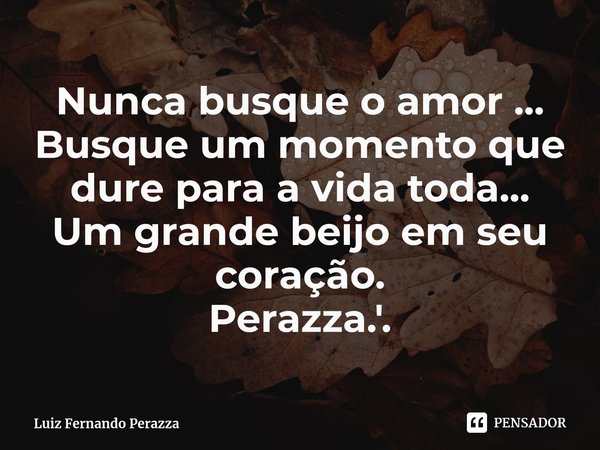 ⁠Nunca busque o amor ...
Busque um momento que dure para a vida toda...
Um grande beijo em seu coração.
Perazza.'.... Frase de Luiz Fernando Perazza.
