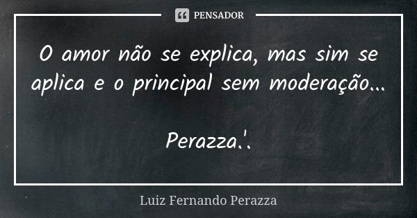 O amor não se explica, mas sim se aplica e o principal sem moderação... Perazza.'.... Frase de Luiz Fernando Perazza.