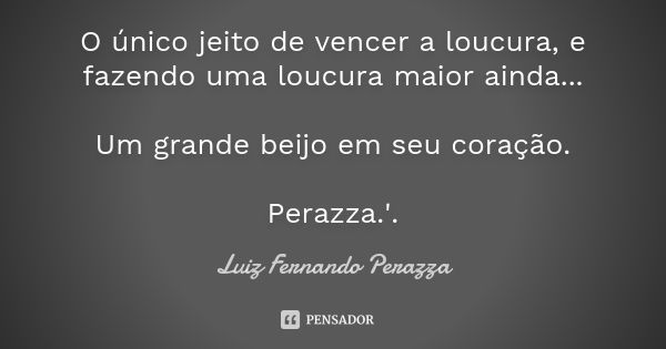 O único jeito de vencer a loucura, e fazendo uma loucura maior ainda... Um grande beijo em seu coração. Perazza.'.... Frase de Luiz Fernando Perazza.