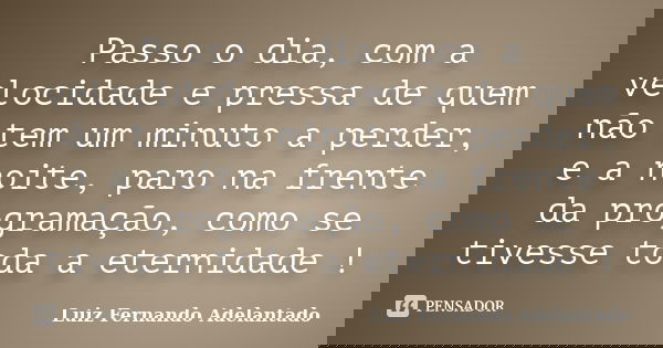 Passo o dia, com a velocidade e pressa de quem não tem um minuto a perder, e a noite, paro na frente da programação, como se tivesse toda a eternidade !... Frase de Luiz Fernando Adelantado.
