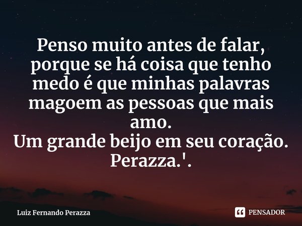 ⁠Penso muito antes de falar, porque se há coisa que tenho medo é que minhas palavras magoem as pessoas que mais amo.
Um grande beijo em seu coração.
Perazza.'.... Frase de Luiz Fernando Perazza.