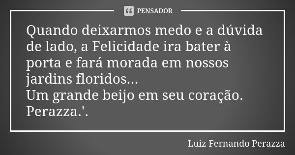 Quando deixarmos medo e a dúvida de lado, a Felicidade ira bater à porta e fará morada em nossos jardins floridos... Um grande beijo em seu coração. Perazza.'.... Frase de Luiz Fernando Perazza.