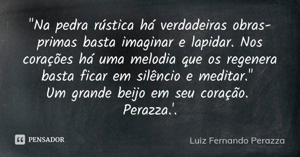 "Na pedra rústica há verdadeiras obras-primas basta imaginar e lapidar. Nos corações há uma melodia que os regenera basta ficar em silêncio e meditar."... Frase de Luiz Fernando Perazza.