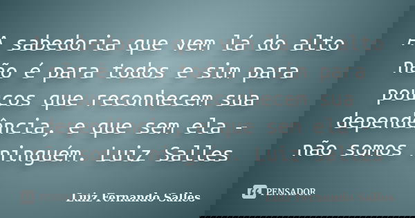 A sabedoria que vem lá do alto não é para todos e sim para poucos que reconhecem sua dependência, e que sem ela - não somos ninguém. Luiz Salles... Frase de Luiz Fernando Salles.