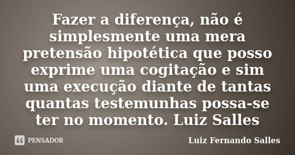 Fazer a diferença, não é simplesmente uma mera pretensão hipotética que posso exprime uma cogitação e sim uma execução diante de tantas quantas testemunhas poss... Frase de Luiz Fernando Salles.