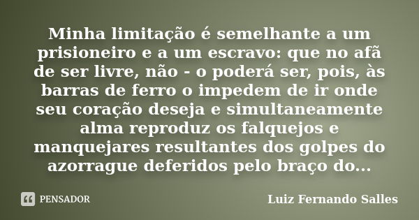 Minha limitação é semelhante a um prisioneiro e a um escravo: que no afã de ser livre, não - o poderá ser, pois, às barras de ferro o impedem de ir onde seu cor... Frase de Luiz Fernando Salles.