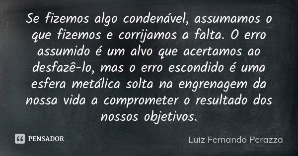 Se fizemos algo condenável, assumamos o que fizemos e corrijamos a falta. O erro assumido é um alvo que acertamos ao desfazê-lo, mas o erro escondido é uma esfe... Frase de Luiz Fernando Perazza.