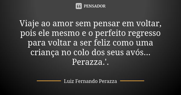 Viaje ao amor sem pensar em voltar, pois ele mesmo e o perfeito regresso para voltar a ser feliz como uma criança no colo dos seus avós... Perazza.'.... Frase de Luiz Fernando Perazza.