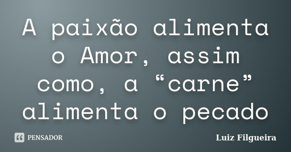 A paixão alimenta o Amor, assim como, a “carne” alimenta o pecado... Frase de Luiz Filgueira.