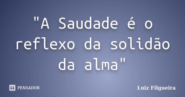 "A Saudade é o reflexo da solidão da alma"... Frase de Luiz Filgueira.