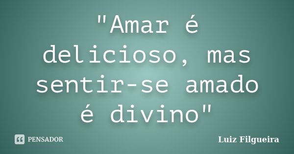 "Amar é delicioso, mas sentir-se amado é divino"... Frase de Luiz Filgueira.