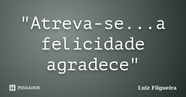 "Atreva-se...a felicidade agradece"... Frase de Luiz Filgueira.