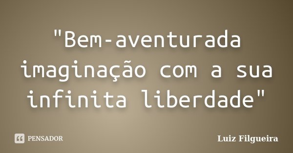 "Bem-aventurada imaginação com a sua infinita liberdade"... Frase de Luiz Filgueira.