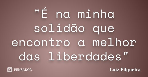 "É na minha solidão que encontro a melhor das liberdades"... Frase de Luiz Filgueira.
