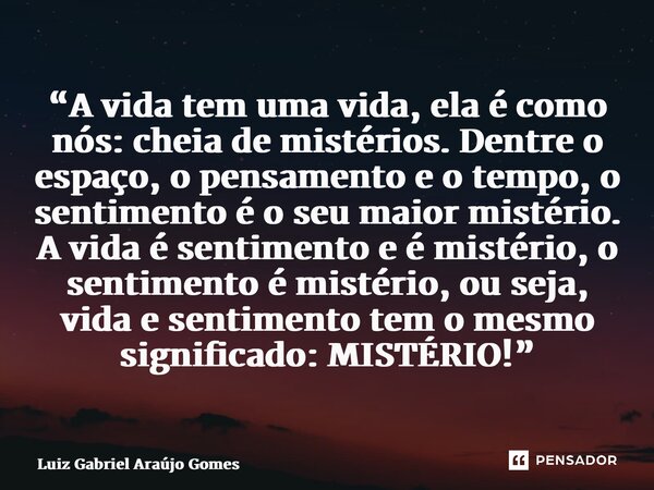 “A vida tem uma vida, ela é como nós: cheia de mistérios. Dentre o espaço, o pensamento e o tempo, o sentimento é o seu maior mistério. A vida é sentimento e é... Frase de Luiz Gabriel Araújo Gomes.