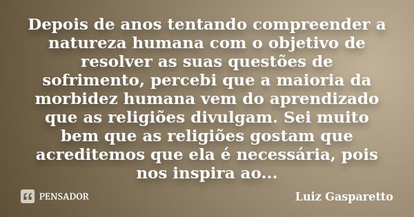 Depois de anos tentando compreender a natureza humana com o objetivo de resolver as suas questões de sofrimento, percebi que a maioria da morbidez humana vem do... Frase de Luiz Gasparetto.