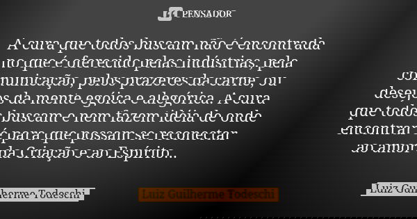A cura que todos buscam não é encontrada no que é oferecido pelas indústrias, pela comunicação, pelos prazeres da carne, ou desejos da mente egóica e alegórica.... Frase de Luiz Guilherme Todeschi.