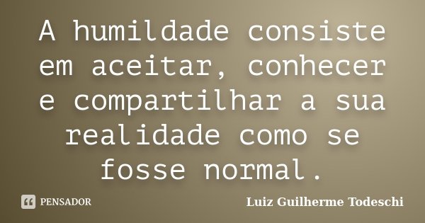 A humildade consiste em aceitar, conhecer e compartilhar a sua realidade como se fosse normal.... Frase de Luiz Guilherme Todeschi.