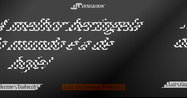 A melhor beringela do mundo é a de hoje!... Frase de Luiz Guilherme Todeschi.