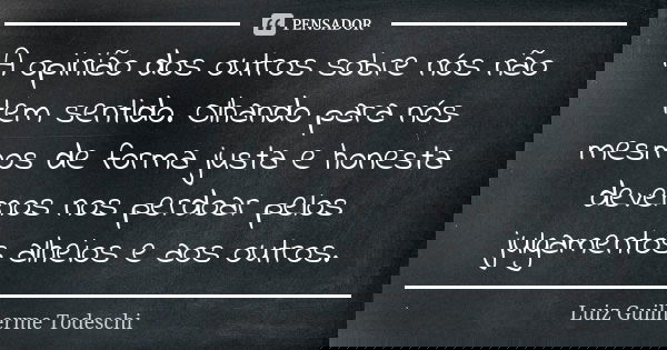 A opinião dos outros sobre nós não tem sentido. Olhando para nós mesmos de forma justa e honesta devemos nos perdoar pelos julgamentos alheios e aos outros.... Frase de Luiz Guilherme Todeschi.