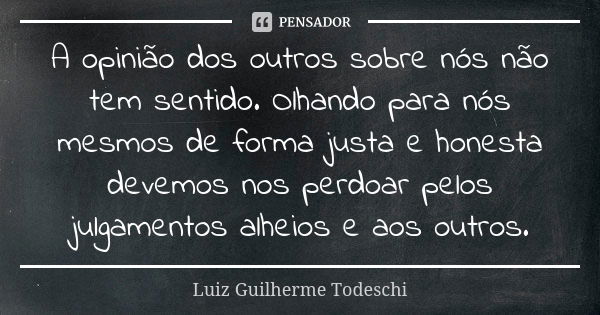 A opinião dos outros sobre nós não tem sentido. Olhando para nós mesmos de forma justa e honesta devemos nos perdoar pelos julgamentos alheios e aos outros.... Frase de Luiz Guilherme Todeschi.