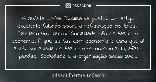 A revista on-line Bodisatva postou um artigo excelente falando sobre a refundação do Brasil. Destaco um trecho: "Sociedade não se faz com economia. A que s... Frase de Luiz Guilherme Todeschi.