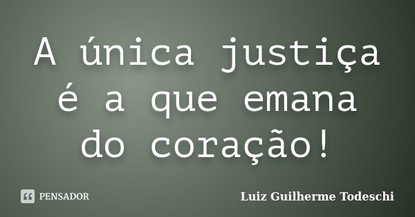 A única justiça é a que emana do coração!... Frase de Luiz Guilherme Todeschi.