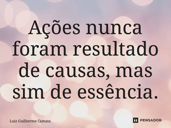 Ações nunca foram resultado de causas, mas sim de essência.... Frase de Luiz Guilherme Camata.