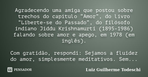 Agradecendo uma amiga que postou sobre trechos do capítulo “Amor”, do livro “Liberte-se do Passado”, do filósofo indiano Jiddu Krishnamurti (1895-1986) falando ... Frase de Luiz Guilherme Todeschi.