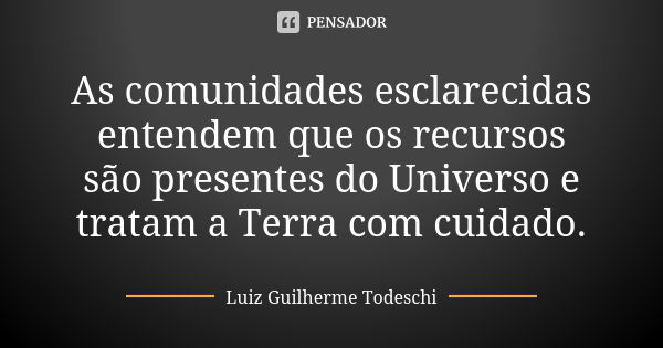 As comunidades esclarecidas entendem que os recursos são presentes do Universo e tratam a Terra com cuidado.... Frase de Luiz Guilherme Todeschi.