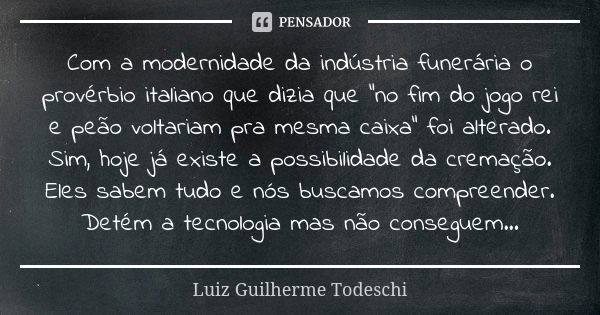 Com a modernidade da indústria funerária o provérbio italiano que dizia que "no fim do jogo rei e peão voltariam pra mesma caixa" foi alterado. Sim, h... Frase de Luiz Guilherme Todeschi.